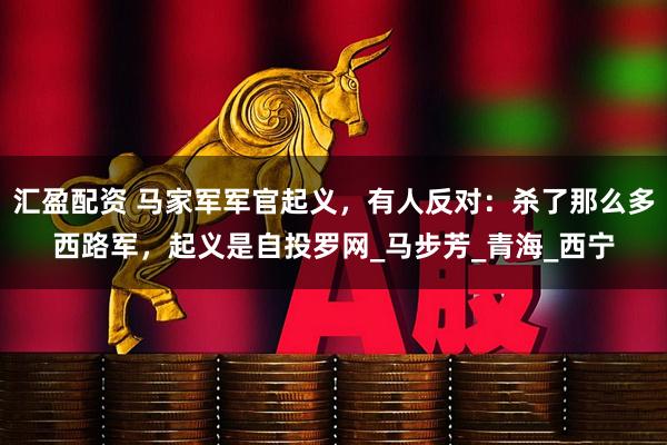 汇盈配资 马家军军官起义，有人反对：杀了那么多西路军，起义是自投罗网_马步芳_青海_西宁