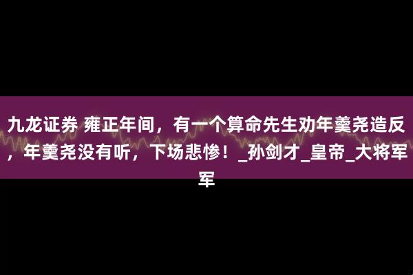 九龙证券 雍正年间，有一个算命先生劝年羹尧造反，年羹尧没有听，下场悲惨！_孙剑才_皇帝_大将军