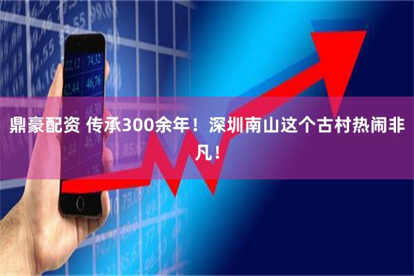 鼎豪配资 传承300余年！深圳南山这个古村热闹非凡！