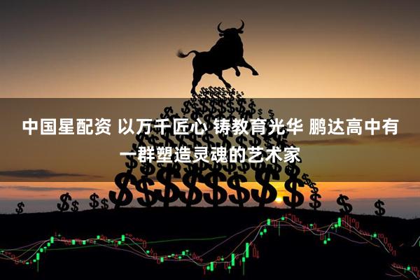 中国星配资 以万千匠心 铸教育光华 鹏达高中有一群塑造灵魂的艺术家