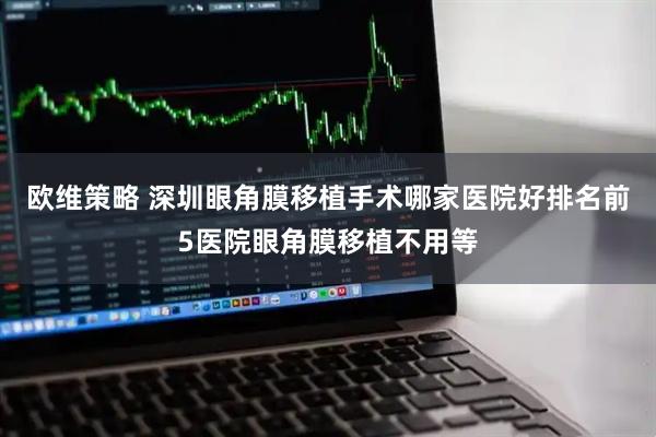 欧维策略 深圳眼角膜移植手术哪家医院好排名前5医院眼角膜移植不用等