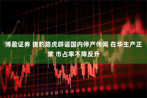 博盈证券 捷豹路虎辟谣国内停产传闻 在华生产正常 市占率不降反升