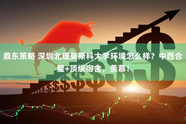 鼎东策略 深圳北理莫斯科大学环境怎么样？中西合璧+顶级宿舍，羡慕！