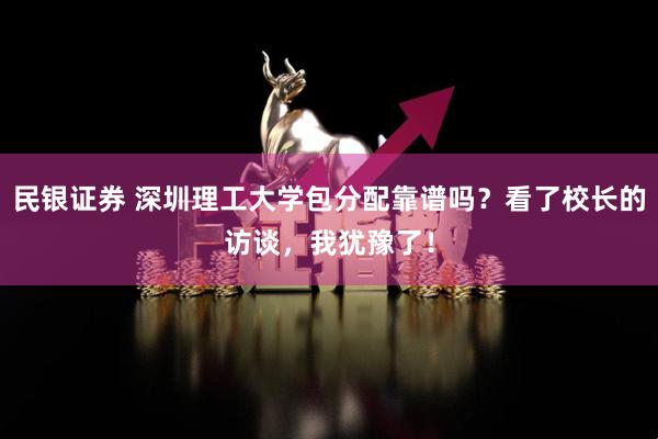 民银证券 深圳理工大学包分配靠谱吗？看了校长的访谈，我犹豫了！