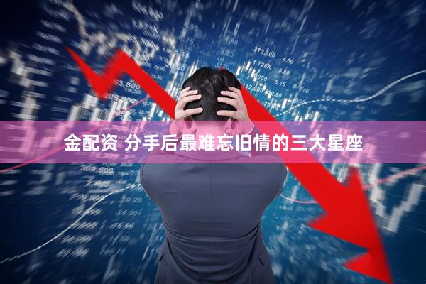 金配资 分手后最难忘旧情的三大星座