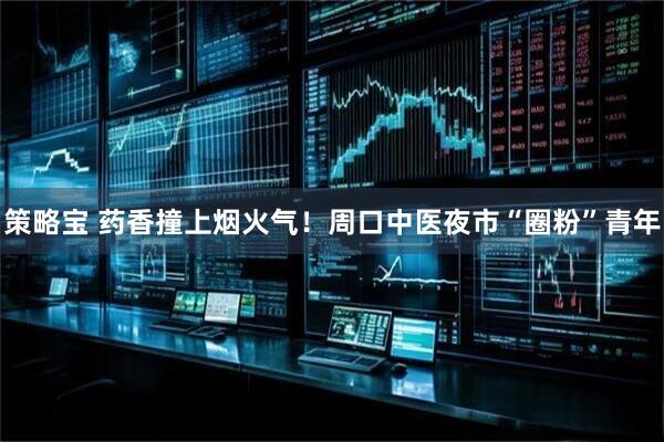 策略宝 药香撞上烟火气！周口中医夜市“圈粉”青年