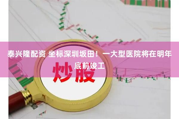 泰兴隆配资 坐标深圳坂田！一大型医院将在明年底前竣工