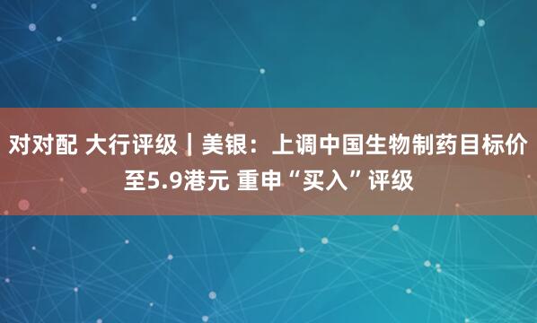 对对配 大行评级｜美银：上调中国生物制药目标价至5.9港元 重申“买入”评级