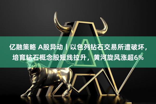 亿融策略 A股异动丨以色列钻石交易所遭破坏，培育钻石概念股短线拉升，黄河旋风涨超6%