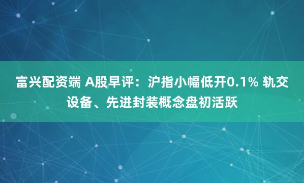 富兴配资端 A股早评：沪指小幅低开0.1% 轨交设备、先进封装概念盘初活跃