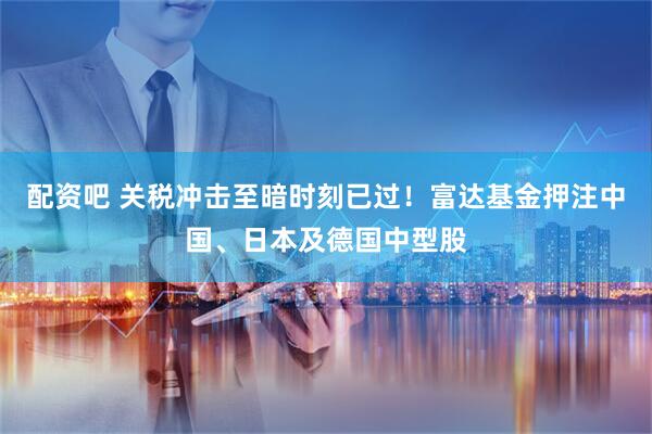 配资吧 关税冲击至暗时刻已过！富达基金押注中国、日本及德国中型股