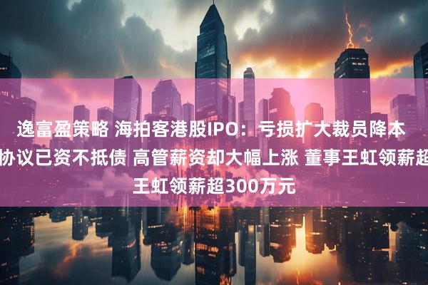 逸富盈策略 海拍客港股IPO：亏损扩大裁员降本 身背对赌协议已资不抵债 高管薪资却大幅上涨 董事王虹领薪超300万元