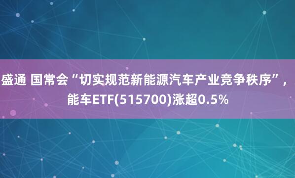 易盛通 国常会“切实规范新能源汽车产业竞争秩序”，新能车ETF(515700)涨超0.5%
