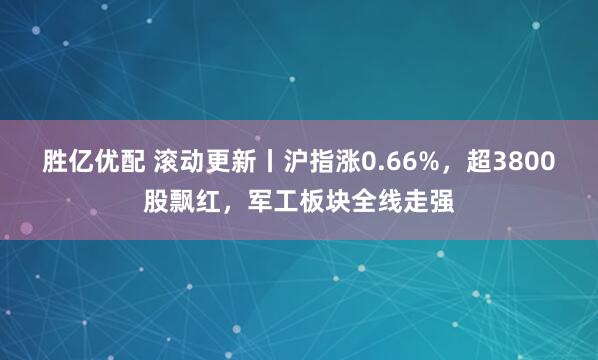 胜亿优配 滚动更新丨沪指涨0.66%，超3800股飘红，军工板块全线走强