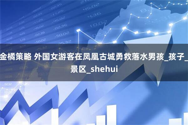 金橘策略 外国女游客在凤凰古城勇救落水男孩_孩子_景区_shehui