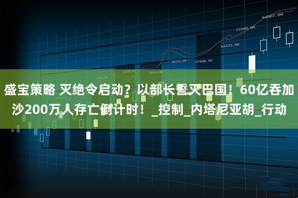 盛宝策略 灭绝令启动？以部长誓灭巴国！60亿吞加沙200万人存亡倒计时！_控制_内塔尼亚胡_行动