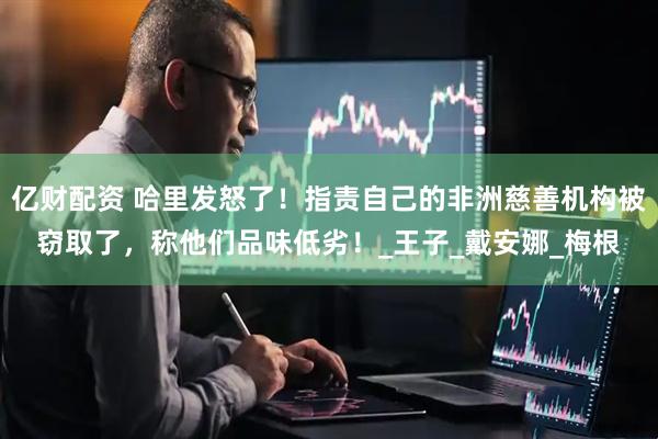 亿财配资 哈里发怒了！指责自己的非洲慈善机构被窃取了，称他们品味低劣！_王子_戴安娜_梅根
