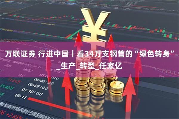 万联证券 行进中国丨看34万支钢管的“绿色转身”_生产_转型_任家亿