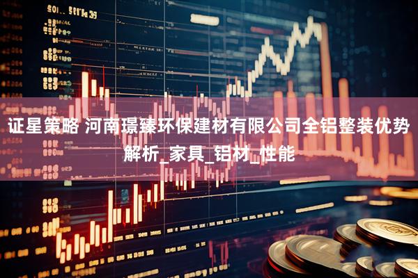 证星策略 河南璟臻环保建材有限公司全铝整装优势解析_家具_铝材_性能