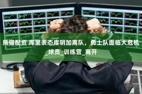 熊猫配资 库里表态库明加离队，勇士队面临大危机_球员_训练营_离开