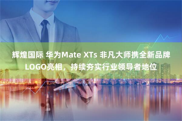 辉煌国际 华为Mate XTs 非凡大师携全新品牌LOGO亮相，持续夯实行业领导者地位