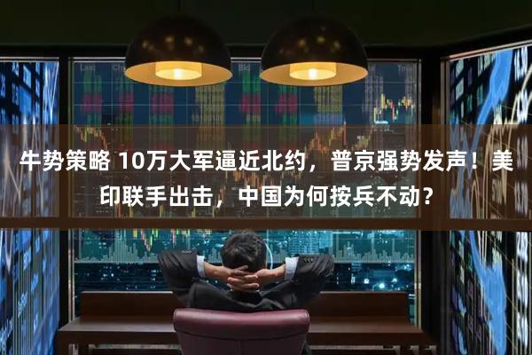 牛势策略 10万大军逼近北约，普京强势发声！美印联手出击，中国为何按兵不动？