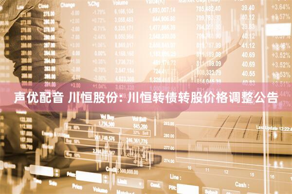 声优配音 川恒股份: 川恒转债转股价格调整公告