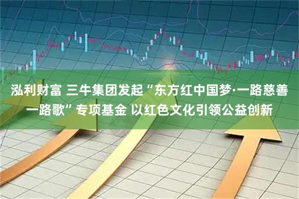 泓利财富 三牛集团发起“东方红中国梦·一路慈善一路歌”专项基金 以红色文化引领公益创新