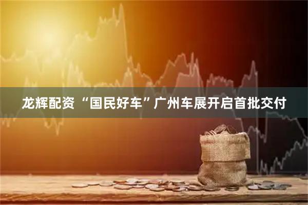 龙辉配资 “国民好车”广州车展开启首批交付