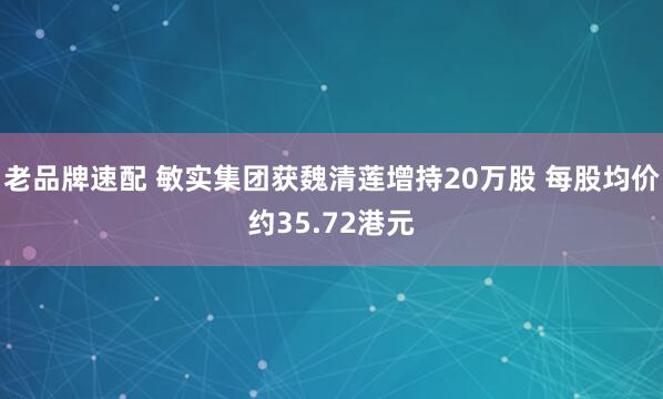 老品牌速配 敏实集团获魏清莲增持20万股 每股均价约35.72港元