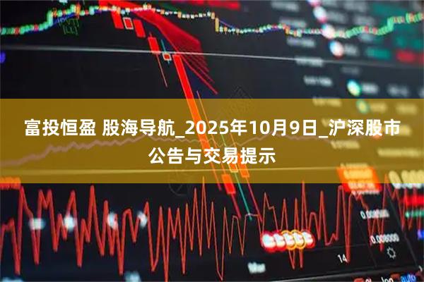富投恒盈 股海导航_2025年10月9日_沪深股市公告与交易提示