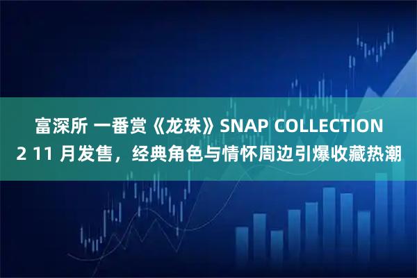 富深所 一番赏《龙珠》SNAP COLLECTION2 11 月发售，经典角色与情怀周边引爆收藏热潮
