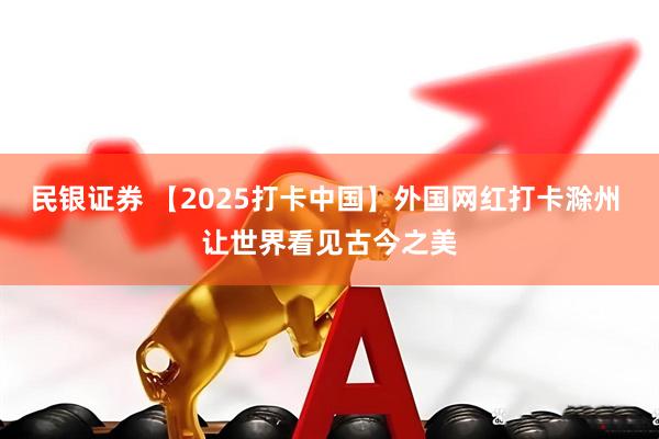民银证券 【2025打卡中国】外国网红打卡滁州 让世界看见古今之美