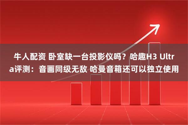 牛人配资 卧室缺一台投影仪吗？哈趣H3 Ultra评测：音画同级无敌 哈曼音箱还可以独立使用