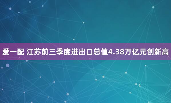 爱一配 江苏前三季度进出口总值4.38万亿元创新高
