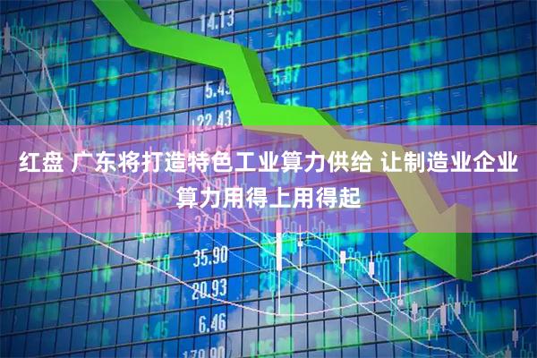 红盘 广东将打造特色工业算力供给 让制造业企业算力用得上用得起