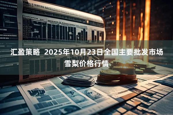 汇盈策略  2025年10月23日全国主要批发市场雪梨价格行情