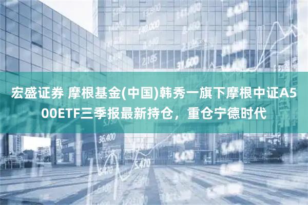宏盛证券 摩根基金(中国)韩秀一旗下摩根中证A500ETF三季报最新持仓，重仓宁德时代