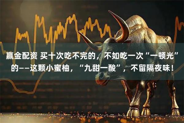 赢金配资 买十次吃不完的,不如吃一次“一顿光”的——这颗小蜜柚,“九甜一酸”,不留隔夜味!
