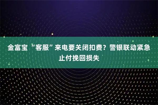 金富宝 “客服”来电要关闭扣费?警银联动紧急止付挽回损失