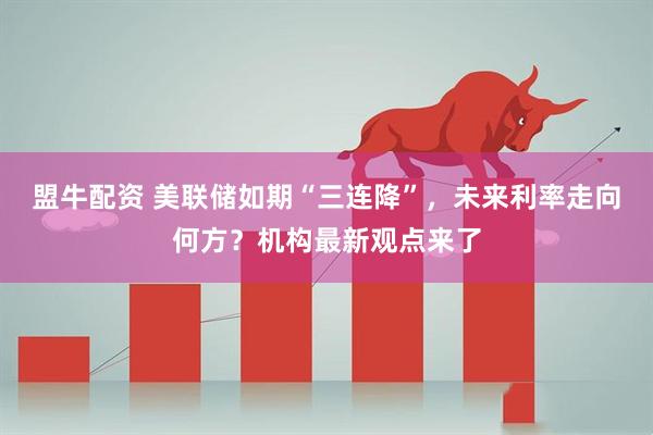 盟牛配资 美联储如期“三连降”，未来利率走向何方？机构最新观点来了