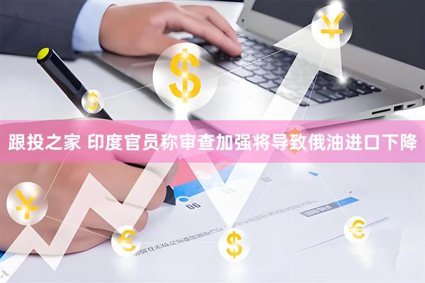 跟投之家 印度官员称审查加强将导致俄油进口下降