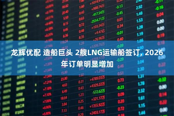 龙辉优配 造船巨头 2艘LNG运输船签订, 2026年订单明显增加