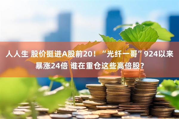 人人生 股价挺进A股前20！“光纤一哥”924以来暴涨24倍 谁在重仓这些高倍股？