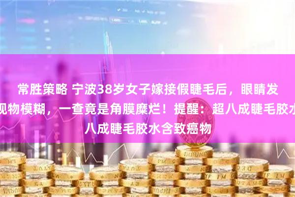 常胜策略 宁波38岁女子嫁接假睫毛后，眼睛发痒刺痛、视物模糊，一查竟是角膜糜烂！提醒：超八成睫毛胶水含致癌物