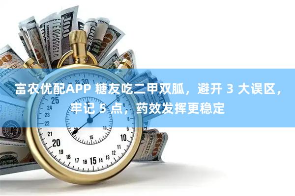 富农优配APP 糖友吃二甲双胍,避开 3 大误区,牢记 5 点,药效发挥更稳定